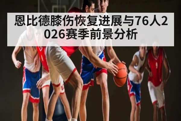 恩比德膝伤恢复进展与76人2026赛季前景分析 - b one sports